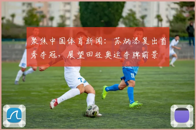 聚焦中国体育新闻：苏炳添复出首秀夺冠，展望田径奥运夺牌前景