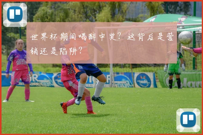 世界杯期间喝醉中奖？这背后是营销还是陷阱？