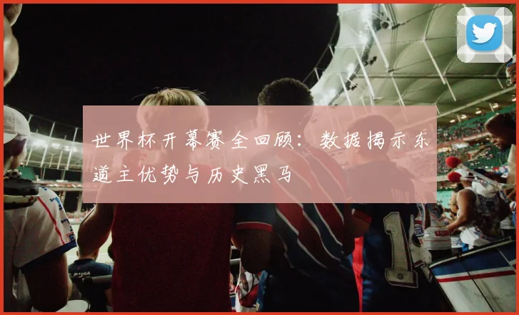 世界杯开幕赛全回顾：数据揭示东道主优势与历史黑马
