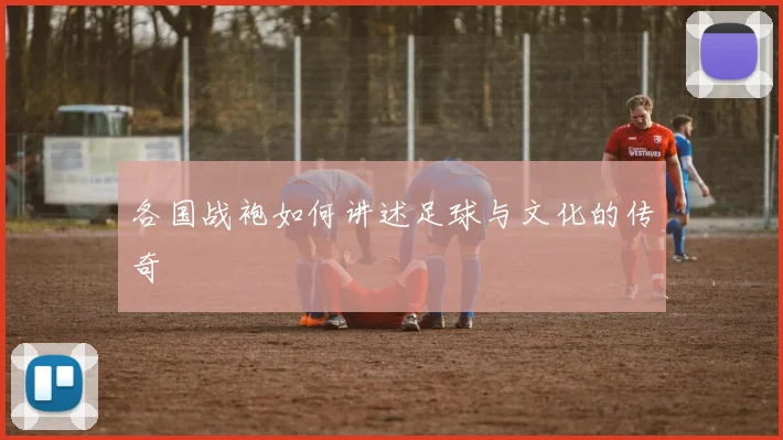 各国战袍如何讲述足球与文化的传奇