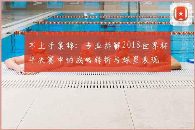 不止于集锦:专业拆解2018世界杯半决赛中的战略转折与球星表现