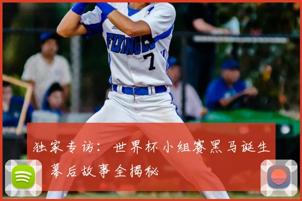 独家专访：世界杯小组赛黑马诞生，幕后故事全揭秘