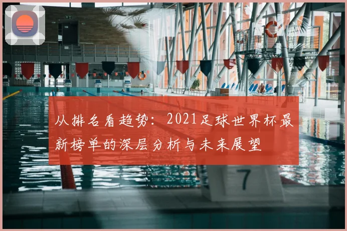 从排名看趋势：2021足球世界杯最新榜单的深层分析与未来展望