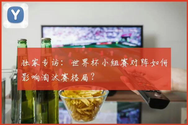 独家专访：世界杯小组赛对阵如何影响淘汰赛格局？
