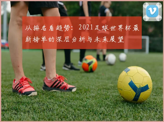 从排名看趋势:2021足球世界杯最新榜单的深层分析与未来展望