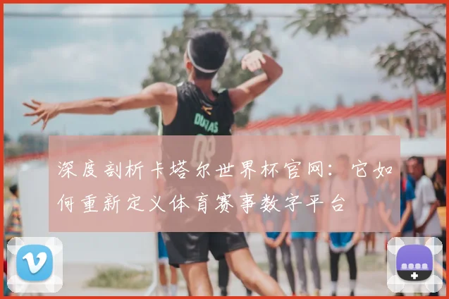 深度剖析卡塔尔世界杯官网:它如何重新定义体育赛事数字平台