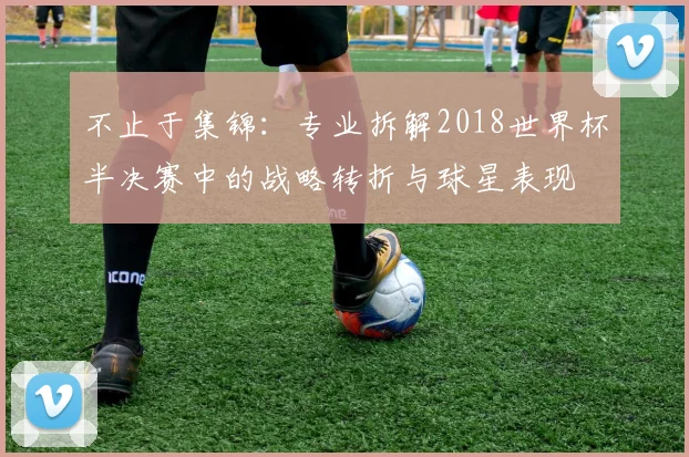 不止于集锦:专业拆解2018世界杯半决赛中的战略转折与球星表现