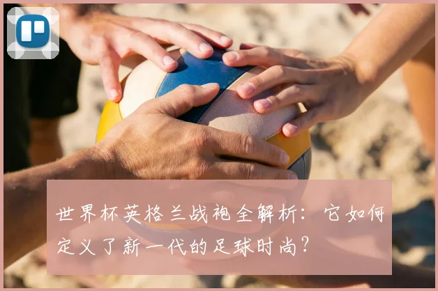 世界杯英格兰战袍全解析:它如何定义了新一代的足球时尚?