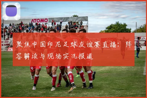 聚焦中国印尼足球友谊赛直播：阵容解读与现场实况报道