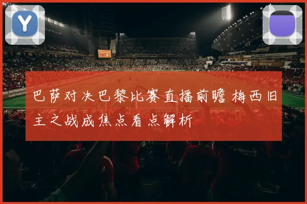巴萨对决巴黎比赛直播前瞻 梅西旧主之战成焦点看点解析