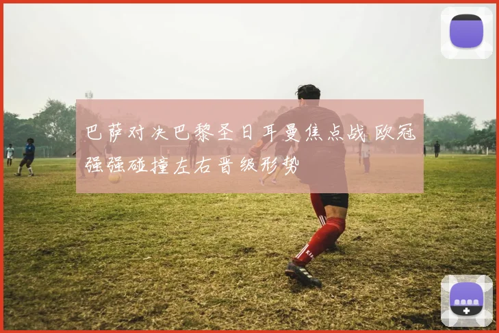 巴萨对决巴黎圣日耳曼焦点战 欧冠强强碰撞左右晋级形势