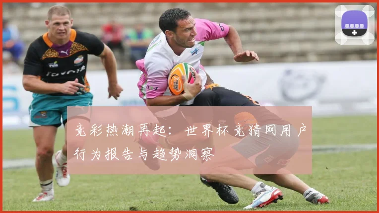 竞彩热潮再起：世界杯竞猜网用户行为报告与趋势洞察