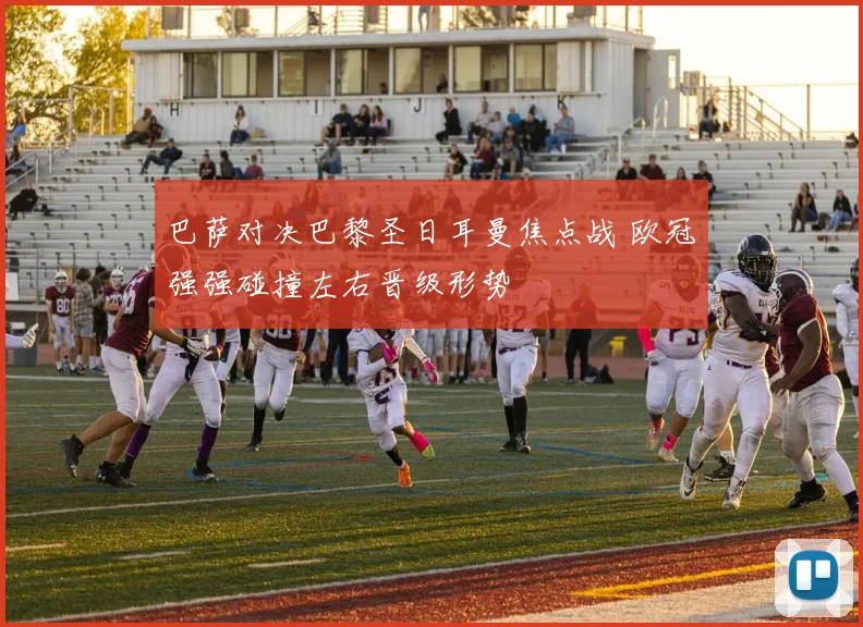 巴萨对决巴黎圣日耳曼焦点战 欧冠强强碰撞左右晋级形势
