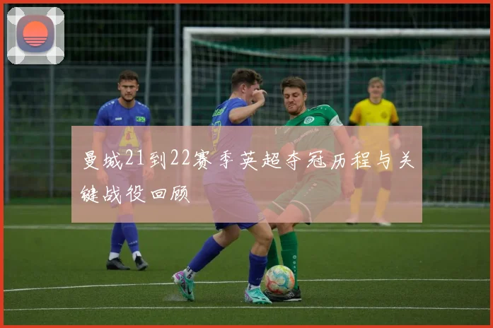 曼城21到22赛季英超夺冠历程与关键战役回顾