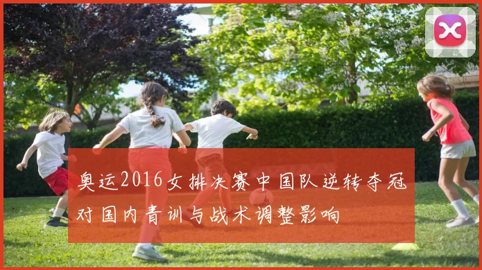 奥运2016女排决赛中国队逆转夺冠对国内青训与战术调整影响