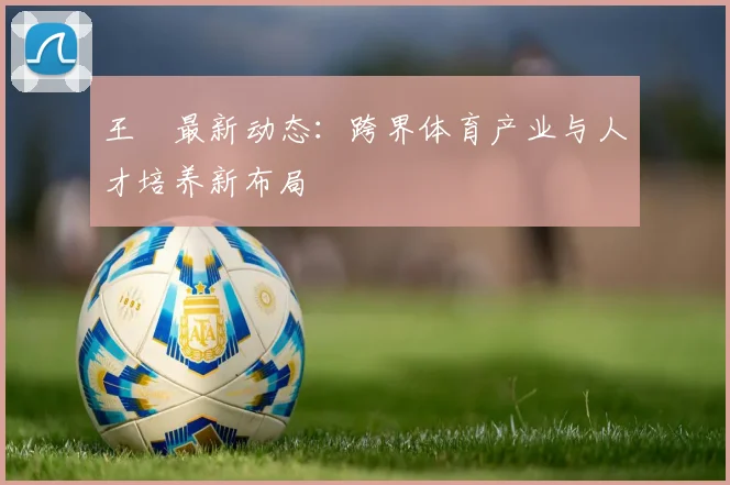 王濛最新动态：跨界体育产业与人才培养新布局